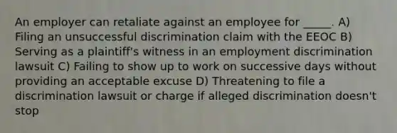 An employer can retaliate against an employee for _____. A) Filing an unsuccessful discrimination claim with the EEOC B) Serving as a plaintiff's witness in an employment discrimination lawsuit C) Failing to show up to work on successive days without providing an acceptable excuse D) Threatening to file a discrimination lawsuit or charge if alleged discrimination doesn't stop