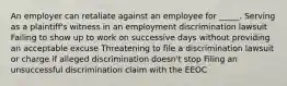 An employer can retaliate against an employee for _____. Serving as a plaintiff's witness in an employment discrimination lawsuit Failing to show up to work on successive days without providing an acceptable excuse Threatening to file a discrimination lawsuit or charge if alleged discrimination doesn't stop Filing an unsuccessful discrimination claim with the EEOC