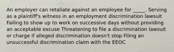 An employer can retaliate against an employee for _____. Serving as a plaintiff's witness in an employment discrimination lawsuit Failing to show up to work on successive days without providing an acceptable excuse Threatening to file a discrimination lawsuit or charge if alleged discrimination doesn't stop Filing an unsuccessful discrimination claim with the EEOC