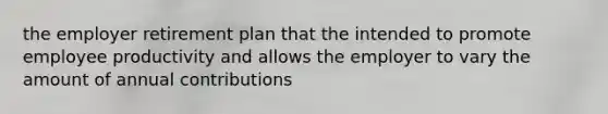 the employer retirement plan that the intended to promote employee productivity and allows the employer to vary the amount of annual contributions