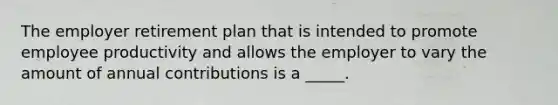 ​The employer retirement plan that is intended to promote employee productivity and allows the employer to vary the amount of annual contributions is a _____.