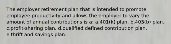 The employer retirement plan that is intended to promote employee productivity and allows the employer to vary the amount of annual contributions is a: a.401(k) plan. b.403(b) plan. c.profit-sharing plan. d.qualified defined contribution plan. e.thrift and savings plan.