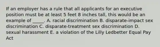 If an employer has a rule that all applicants for an executive position must be at least 5 feet 8 inches​ tall, this would be an example of​ _____. A. racial discrimination B. ​disparate-impact sex discrimination C. ​disparate-treatment sex discrimination D. sexual harassment E. a violation of the Lilly Ledbetter Equal Pay Act