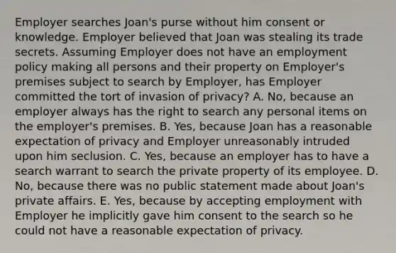 Employer searches Joan's purse without him consent or knowledge. Employer believed that Joan was stealing its trade secrets. Assuming Employer does not have an employment policy making all persons and their property on Employer's premises subject to search by Employer, has Employer committed the tort of invasion of privacy? A. No, because an employer always has the right to search any personal items on the employer's premises. B. Yes, because Joan has a reasonable expectation of privacy and Employer unreasonably intruded upon him seclusion. C. Yes, because an employer has to have a search warrant to search the private property of its employee. D. No, because there was no public statement made about Joan's private affairs. E. Yes, because by accepting employment with Employer he implicitly gave him consent to the search so he could not have a reasonable expectation of privacy.