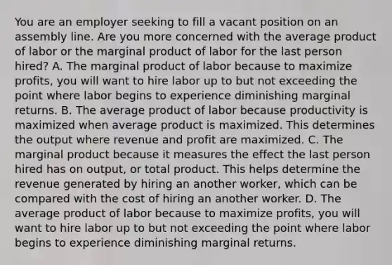 You are an employer seeking to fill a vacant position on an assembly line. Are you more concerned with the average product of labor or the marginal product of labor for the last person hired? A. The marginal product of labor because to maximize profits, you will want to hire labor up to but not exceeding the point where labor begins to experience diminishing marginal returns. B. The average product of labor because productivity is maximized when average product is maximized. This determines the output where revenue and profit are maximized. C. The marginal product because it measures the effect the last person hired has on output, or total product. This helps determine the revenue generated by hiring an another worker, which can be compared with the cost of hiring an another worker. D. The average product of labor because to maximize profits, you will want to hire labor up to but not exceeding the point where labor begins to experience diminishing marginal returns.