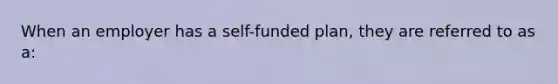 When an employer has a self-funded plan, they are referred to as a: