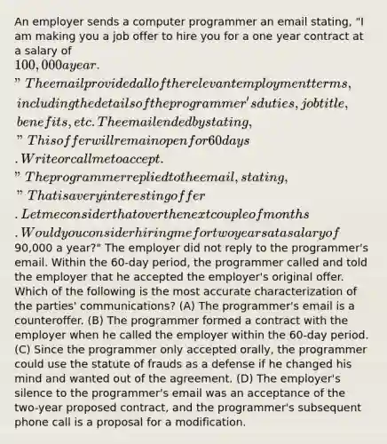 An employer sends a computer programmer an email stating, "I am making you a job offer to hire you for a one year contract at a salary of 100,000 a year." The email provided all of the relevant employment terms, including the details of the programmer's duties, job title, benefits, etc. The email ended by stating, "This offer will remain open for 60 days. Write or call me to accept." The programmer replied to the email, stating, "That is a very interesting offer. Let me consider that over the next couple of months. Would you consider hiring me for two years at a salary of90,000 a year?" The employer did not reply to the programmer's email. Within the 60-day period, the programmer called and told the employer that he accepted the employer's original offer. Which of the following is the most accurate characterization of the parties' communications? (A) The programmer's email is a counteroffer. (B) The programmer formed a contract with the employer when he called the employer within the 60-day period. (C) Since the programmer only accepted orally, the programmer could use the statute of frauds as a defense if he changed his mind and wanted out of the agreement. (D) The employer's silence to the programmer's email was an acceptance of the two-year proposed contract, and the programmer's subsequent phone call is a proposal for a modification.