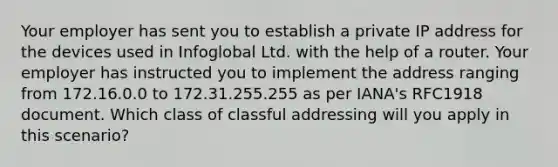 Your employer has sent you to establish a private IP address for the devices used in Infoglobal Ltd. with the help of a router. Your employer has instructed you to implement the address ranging from 172.16.0.0 to 172.31.255.255 as per IANA's RFC1918 document. Which class of classful addressing will you apply in this scenario?