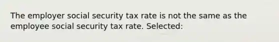 The employer social security tax rate is not the same as the employee social security tax rate. Selected: