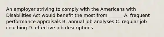 An employer striving to comply with the Americans with Disabilities Act would benefit the most from ______ A. frequent performance appraisals B. annual job analyses C. regular job coaching D. effective job descriptions