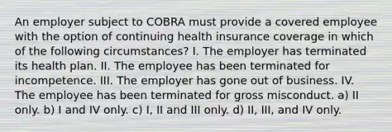 An employer subject to COBRA must provide a covered employee with the option of continuing health insurance coverage in which of the following circumstances? I. The employer has terminated its health plan. II. The employee has been terminated for incompetence. III. The employer has gone out of business. IV. The employee has been terminated for gross misconduct. a) II only. b) I and IV only. c) I, II and III only. d) II, III, and IV only.