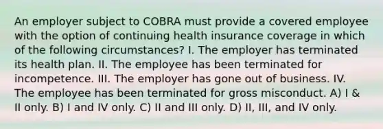 An employer subject to COBRA must provide a covered employee with the option of continuing health insurance coverage in which of the following circumstances? I. The employer has terminated its health plan. II. The employee has been terminated for incompetence. III. The employer has gone out of business. IV. The employee has been terminated for gross misconduct. A) I & II only. B) I and IV only. C) II and III only. D) II, III, and IV only.