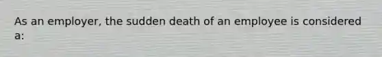 As an employer, the sudden death of an employee is considered a: