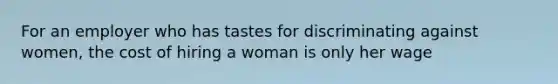 For an employer who has tastes for discriminating against women, the cost of hiring a woman is only her wage