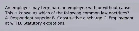 An employer may terminate an employee with or without cause. This is known as which of the following common law doctrines? A. Respondeat superior B. Constructive discharge C. Employment at will D. Statutory exceptions