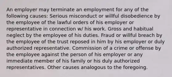 An employer may terminate an employment for any of the following causes: Serious misconduct or willful disobedience by the employee of the lawful orders of his employer or representative in connection w/ his work. Gross and habitual neglect by the employee of his duties. Fraud or willful breach by the employee of the trust reposed in him by his employer or duly authorized representative. Commission of a crime or offense by the employee against the person of his employer or any immediate member of his family or his duly authorized representatives. Other causes analogous to the foregoing.