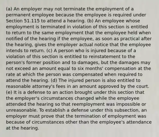 (a) An employer may not terminate the employment of a permanent employee because the employee is required under Section 51.115 to attend a hearing. (b) An employee whose employment is terminated in violation of this section is entitled to return to the same employment that the employee held when notified of the hearing if the employee, as soon as practical after the hearing, gives the employer actual notice that the employee intends to return. (c) A person who is injured because of a violation of this section is entitled to reinstatement to the person's former position and to damages, but the damages may not exceed an amount equal to six months' compensation at the rate at which the person was compensated when required to attend the hearing. (d) The injured person is also entitled to reasonable attorney's fees in an amount approved by the court. (e) It is a defense to an action brought under this section that the employer's circumstances changed while the employee attended the hearing so that reemployment was impossible or unreasonable. To establish a defense under this subsection, an employer must prove that the termination of employment was because of circumstances other than the employee's attendance at the hearing.