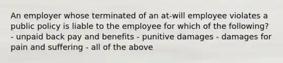 An employer whose terminated of an at-will employee violates a public policy is liable to the employee for which of the following? - unpaid back pay and benefits - punitive damages - damages for pain and suffering - all of the above