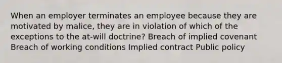 When an employer terminates an employee because they are motivated by malice, they are in violation of which of the exceptions to the at-will doctrine? Breach of implied covenant Breach of working conditions Implied contract Public policy