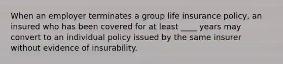 When an employer terminates a group life insurance policy, an insured who has been covered for at least ____ years may convert to an individual policy issued by the same insurer without evidence of insurability.