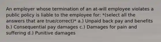 An employer whose termination of an at-will employee violates a public policy is liable to the employee for: *(select all the answers that are true/correct)* a.) Unpaid back pay and benefits b.) Consequential pay damages c.) Damages for pain and suffering d.) Punitive damages