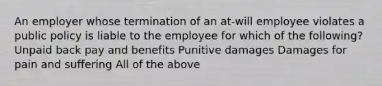 An employer whose termination of an at-will employee violates a public policy is liable to the employee for which of the following? Unpaid back pay and benefits Punitive damages Damages for pain and suffering All of the above