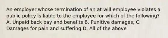 An employer whose termination of an at-will employee violates a public policy is liable to the employee for which of the following? A. Unpaid back pay and benefits B. Punitive damages, C. Damages for pain and suffering D. All of the above