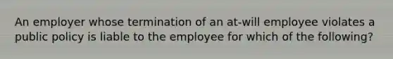 An employer whose termination of an at-will employee violates a public policy is liable to the employee for which of the following?