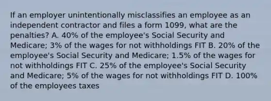 If an employer unintentionally misclassifies an employee as an independent contractor and files a form 1099, what are the penalties? A. 40% of the employee's Social Security and Medicare; 3% of the wages for not withholdings FIT B. 20% of the employee's Social Security and Medicare; 1.5% of the wages for not withholdings FIT C. 25% of the employee's Social Security and Medicare; 5% of the wages for not withholdings FIT D. 100% of the employees taxes