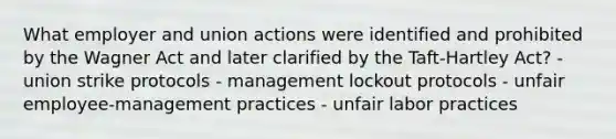 What employer and union actions were identified and prohibited by the Wagner Act and later clarified by the Taft-Hartley Act? - union strike protocols - management lockout protocols - unfair employee-management practices - unfair labor practices