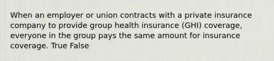 When an employer or union contracts with a private insurance company to provide group health insurance (GHI) coverage, everyone in the group pays the same amount for insurance coverage. True False