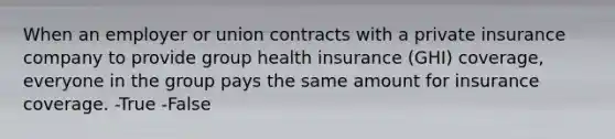 When an employer or union contracts with a private insurance company to provide group health insurance (GHI) coverage, everyone in the group pays the same amount for insurance coverage. -True -False