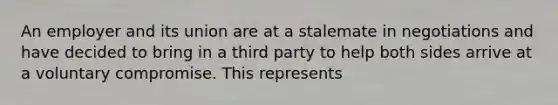 An employer and its union are at a stalemate in negotiations and have decided to bring in a third party to help both sides arrive at a voluntary compromise. This represents