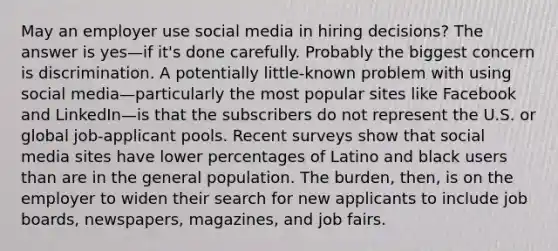 May an employer use social media in hiring decisions? The answer is yes—if it's done carefully. Probably the biggest concern is discrimination. A potentially little-known problem with using social media—particularly the most popular sites like Facebook and LinkedIn—is that the subscribers do not represent the U.S. or global job-applicant pools. Recent surveys show that social media sites have lower percentages of Latino and black users than are in the general population. The burden, then, is on the employer to widen their search for new applicants to include job boards, newspapers, magazines, and job fairs.