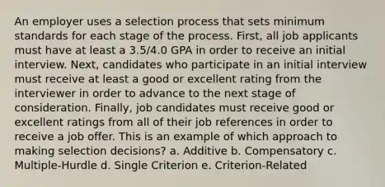 An employer uses a selection process that sets minimum standards for each stage of the process. First, all job applicants must have at least a 3.5/4.0 GPA in order to receive an initial interview. Next, candidates who participate in an initial interview must receive at least a good or excellent rating from the interviewer in order to advance to the next stage of consideration. Finally, job candidates must receive good or excellent ratings from all of their job references in order to receive a job offer. This is an example of which approach to making selection decisions? a. Additive b. Compensatory c. Multiple-Hurdle d. Single Criterion e. Criterion-Related