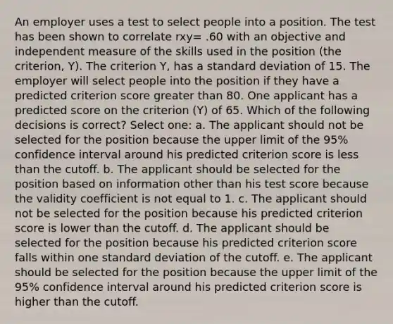 An employer uses a test to select people into a position. The test has been shown to correlate rxy= .60 with an objective and independent measure of the skills used in the position (the criterion, Y). The criterion Y, has a standard deviation of 15. The employer will select people into the position if they have a predicted criterion score greater than 80. One applicant has a predicted score on the criterion (Y) of 65. Which of the following decisions is correct? Select one: a. The applicant should not be selected for the position because the upper limit of the 95% confidence interval around his predicted criterion score is less than the cutoff. b. The applicant should be selected for the position based on information other than his test score because the validity coefficient is not equal to 1. c. The applicant should not be selected for the position because his predicted criterion score is lower than the cutoff. d. The applicant should be selected for the position because his predicted criterion score falls within one standard deviation of the cutoff. e. The applicant should be selected for the position because the upper limit of the 95% confidence interval around his predicted criterion score is higher than the cutoff.