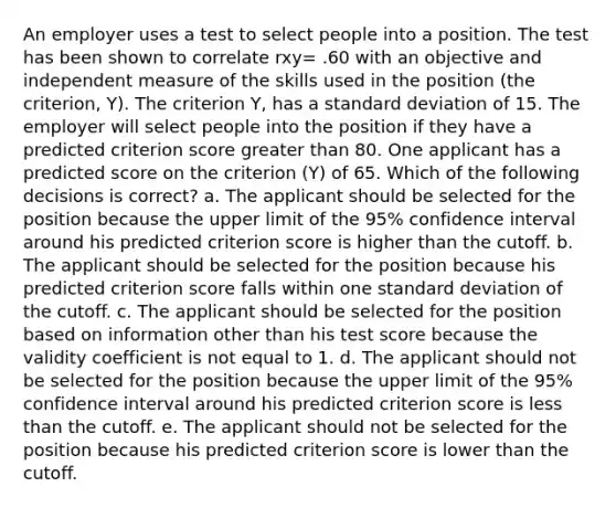 An employer uses a test to select people into a position. The test has been shown to correlate rxy= .60 with an objective and independent measure of the skills used in the position (the criterion, Y). The criterion Y, has a standard deviation of 15. The employer will select people into the position if they have a predicted criterion score greater than 80. One applicant has a predicted score on the criterion (Y) of 65. Which of the following decisions is correct? a. The applicant should be selected for the position because the upper limit of the 95% confidence interval around his predicted criterion score is higher than the cutoff. b. The applicant should be selected for the position because his predicted criterion score falls within one standard deviation of the cutoff. c. The applicant should be selected for the position based on information other than his test score because the validity coefficient is not equal to 1. d. The applicant should not be selected for the position because the upper limit of the 95% confidence interval around his predicted criterion score is less than the cutoff. e. The applicant should not be selected for the position because his predicted criterion score is lower than the cutoff.