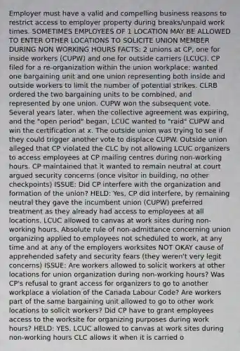 Employer must have a valid and compelling business reasons to restrict access to employer property during breaks/unpaid work times. SOMETIMES EMPLOYEES OF 1 LOCATION MAY BE ALLOWED TO ENTER OTHER LOCATIONS TO SOLICITE UNION MEMBER DURING NON WORKING HOURS FACTS: 2 unions at CP, one for inside workers (CUPW) and one for outside carriers (LCUC). CP filed for a re-organization within the union workplace: wanted one bargaining unit and one union representing both inside and outside workers to limit the number of potential strikes. CLRB ordered the two bargaining units to be combined, and represented by one union. CUPW won the subsequent vote. Several years later, when the collective agreement was expiring, and the "open period" began, LCUC wanted to "raid" CUPW and win the certification at x. The outside union was trying to see if they could trigger another vote to displace CUPW. Outside union alleged that CP violated the CLC by not allowing LCUC organizers to access employees at CP mailing centres during non-working hours. CP maintained that it wanted to remain neutral at court argued security concerns (once visitor in building, no other checkpoints) ISSUE: Did CP interfere with the organization and formation of the union? HELD: Yes, CP did interfere, by remaining neutral they gave the incumbent union (CUPW) preferred treatment as they already had access to employees at all locations. LCUC allowed to canvas at work sites during non-working hours. Absolute rule of non-admittance concerning union organizing applied to employees not scheduled to work, at any time and at any of the employers worksites NOT OKAY cause of apprehended safety and security fears (they weren't very legit concerns) ISSUE: Are workers allowed to solicit workers at other locations for union organization during non-working hours? Was CP's refusal to grant access for organizers to go to another workplace a violation of the Canada Labour Code? Are workers part of the same bargaining unit allowed to go to other work locations to solicit workers? Did CP have to grant employees access to the worksite for organizing purposes during work hours? HELD: YES. LCUC allowed to canvas at work sites during non-working hours CLC allows it when it is carried o