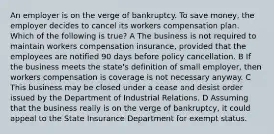 An employer is on the verge of bankruptcy. To save money, the employer decides to cancel its workers compensation plan. Which of the following is true? A The business is not required to maintain workers compensation insurance, provided that the employees are notified 90 days before policy cancellation. B If the business meets the state's definition of small employer, then workers compensation is coverage is not necessary anyway. C This business may be closed under a cease and desist order issued by the Department of Industrial Relations. D Assuming that the business really is on the verge of bankruptcy, it could appeal to the State Insurance Department for exempt status.