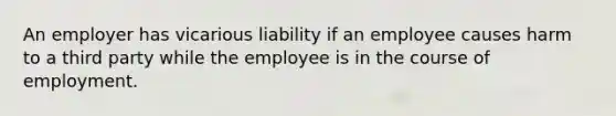 An employer has vicarious liability if an employee causes harm to a third party while the employee is in the course of employment.