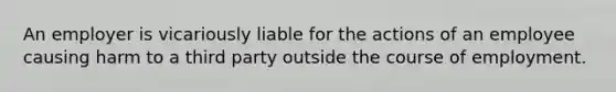 An employer is vicariously liable for the actions of an employee causing harm to a third party outside the course of employment.
