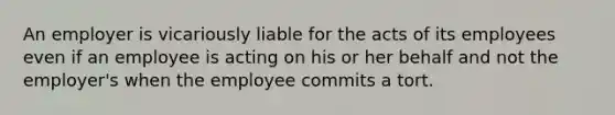 An employer is vicariously liable for the acts of its employees even if an employee is acting on his or her behalf and not the employer's when the employee commits a tort.