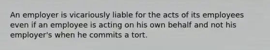 An employer is vicariously liable for the acts of its employees even if an employee is acting on his own behalf and not his employer's when he commits a tort.