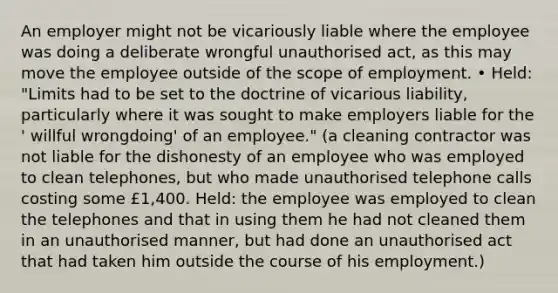 An employer might not be vicariously liable where the employee was doing a deliberate wrongful unauthorised act, as this may move the employee outside of the scope of employment. • Held: "Limits had to be set to the doctrine of vicarious liability, particularly where it was sought to make employers liable for the ' willful wrongdoing' of an employee." (a cleaning contractor was not liable for the dishonesty of an employee who was employed to clean telephones, but who made unauthorised telephone calls costing some £1,400. Held: the employee was employed to clean the telephones and that in using them he had not cleaned them in an unauthorised manner, but had done an unauthorised act that had taken him outside the course of his employment.)