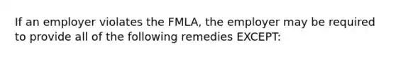 If an employer violates the FMLA, the employer may be required to provide all of the following remedies EXCEPT: