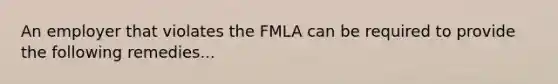 An employer that violates the FMLA can be required to provide the following remedies...