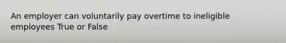 An employer can voluntarily pay overtime to ineligible employees True or False