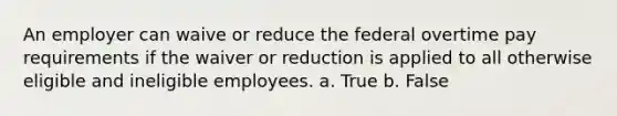 An employer can waive or reduce the federal overtime pay requirements if the waiver or reduction is applied to all otherwise eligible and ineligible employees. a. True b. False