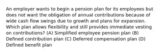 An employer wants to begin a pension plan for its employees but does not want the obligation of annual contributions because of wide cash flow swings due to growth and plans for expansion. Which plan allows flexibility and still provides immediate vesting on contributions? (A) Simplified employee pension plan (B) Defined contribution plan (C) Deferred compensation plan (D) Defined benefit plan