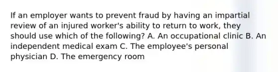 If an employer wants to prevent fraud by having an impartial review of an injured worker's ability to return to work, they should use which of the following? A. An occupational clinic B. An independent medical exam C. The employee's personal physician D. The emergency room